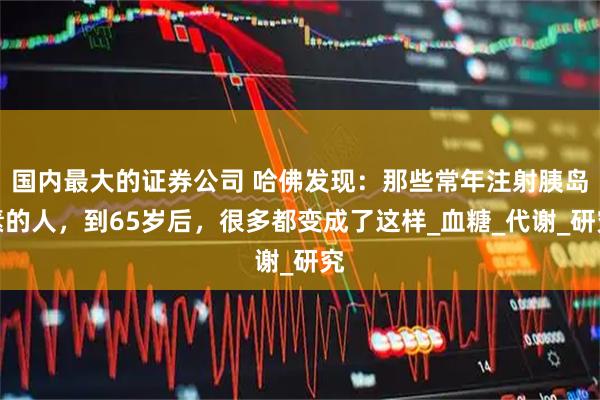 国内最大的证券公司 哈佛发现：那些常年注射胰岛素的人，到65岁后，很多都变成了这样_血糖_代谢_研究