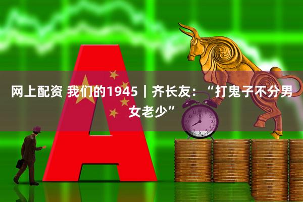 网上配资 我们的1945｜齐长友：“打鬼子不分男女老少”