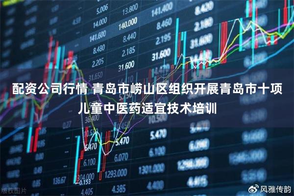 配资公司行情 青岛市崂山区组织开展青岛市十项儿童中医药适宜技术培训