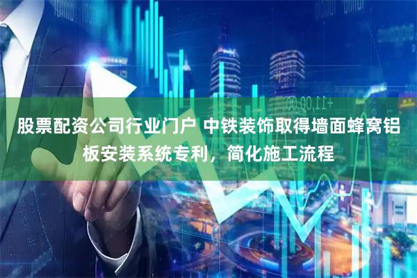 股票配资公司行业门户 中铁装饰取得墙面蜂窝铝板安装系统专利，简化施工流程