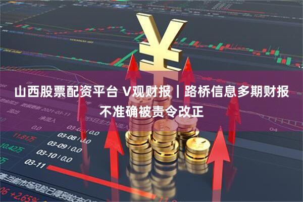 山西股票配资平台 V观财报｜路桥信息多期财报不准确被责令改正