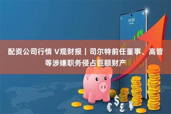 配资公司行情 V观财报｜司尔特前任董事、高管等涉嫌职务侵占巨额财产