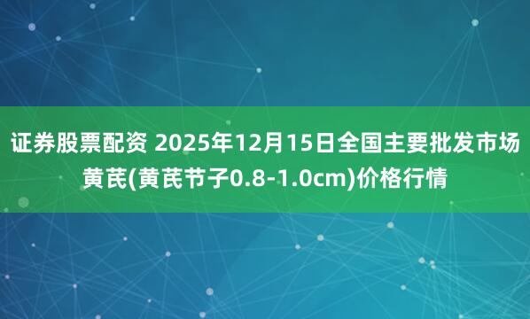 证券股票配资 2025年12月15日全国主要批发市场黄芪(黄芪节子0.8-1.0cm)价格行情