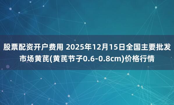 股票配资开户费用 2025年12月15日全国主要批发市场黄芪(黄芪节子0.6-0.8cm)价格行情