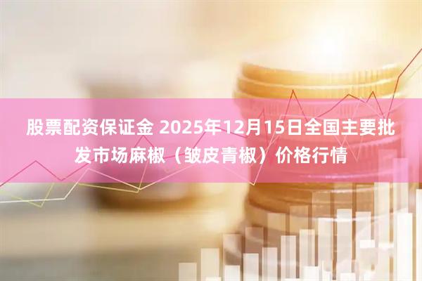 股票配资保证金 2025年12月15日全国主要批发市场麻椒（皱皮青椒）价格行情