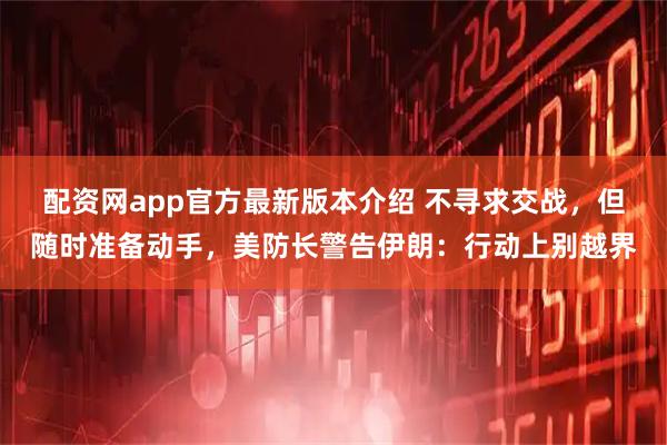 配资网app官方最新版本介绍 不寻求交战，但随时准备动手，美防长警告伊朗：行动上别越界