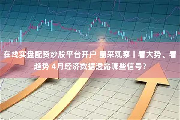 在线实盘配资炒股平台开户 晶采观察丨看大势、看趋势 4月经济数据透露哪些信号？