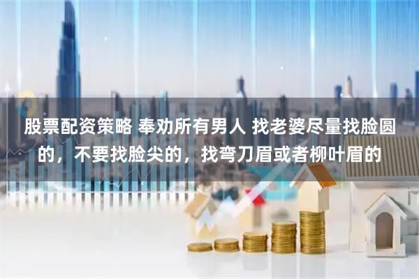 股票配资策略 奉劝所有男人 找老婆尽量找脸圆的，不要找脸尖的，找弯刀眉或者柳叶眉的
